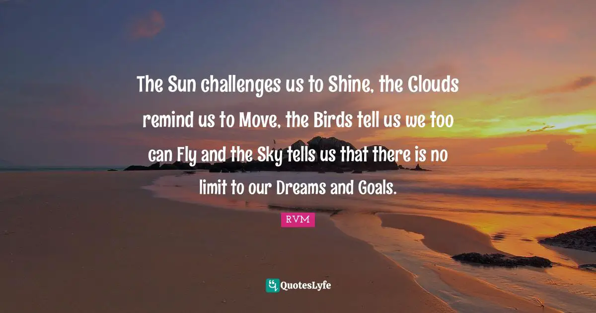 The Sun challenges us to Shine, the Clouds remind us to Move, the Birds tell us we too can Fly and the Sky tells us that there is no limit to our Dreams and Goals.