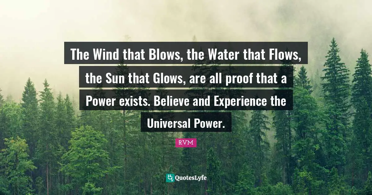 The Wind that Blows, the Water that Flows, the Sun that Glows, are all proof that a Power exists. Believe and Experience the Universal Power.