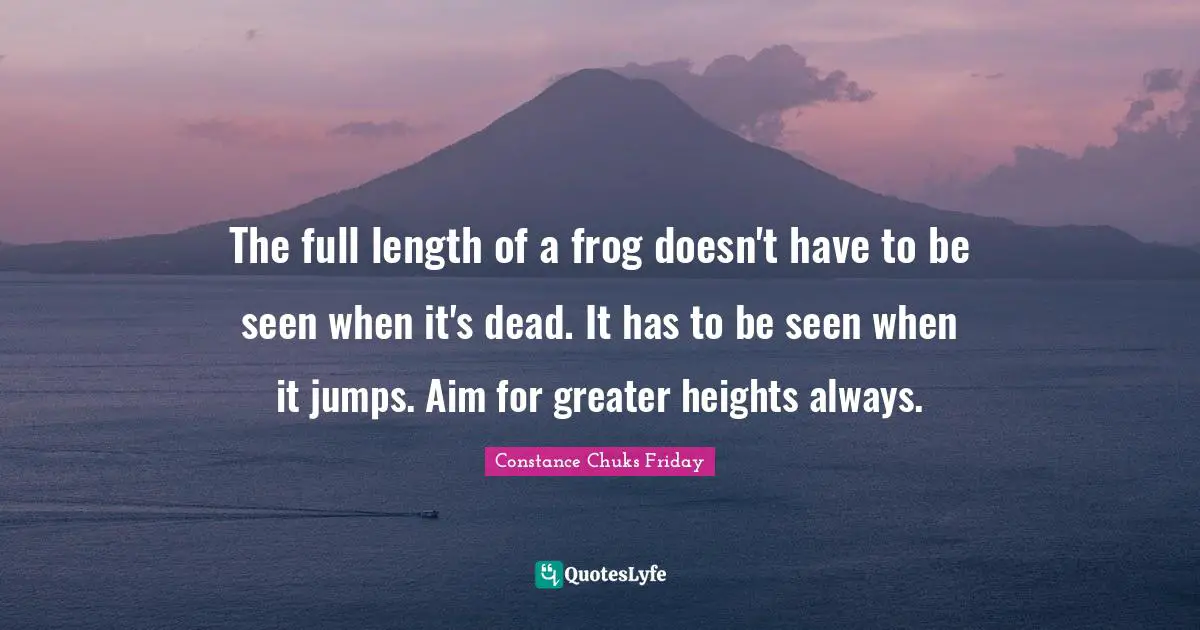 The full length of a frog doesn't have to be seen when it's dead. It has to be seen when it jumps. Aim for greater heights always.