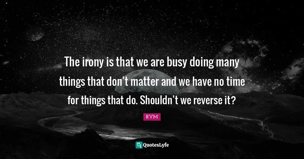 The irony is that we are busy doing many things that don’t matter and we have no time for things that do. Shouldn’t we reverse it?