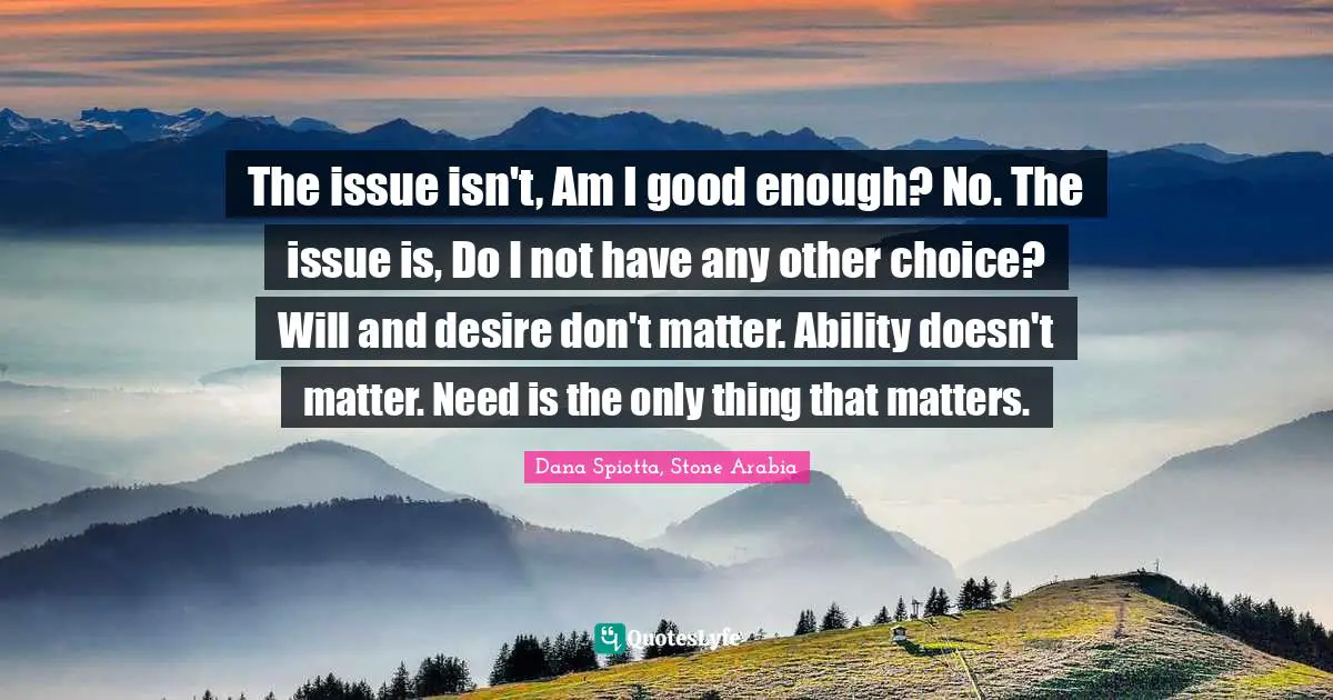 Dana Spiotta Quotes: "The issue isn't, Am I good enough? No. The issue is, Do I not have any other choice? Will and desire don't matter. Ability doesn't matter. Need is the only thing that matters."