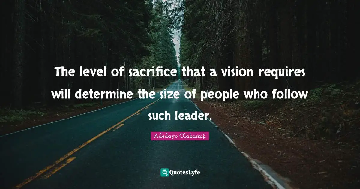 The level of sacrifice that a vision requires will determine the size of people who follow such leader.