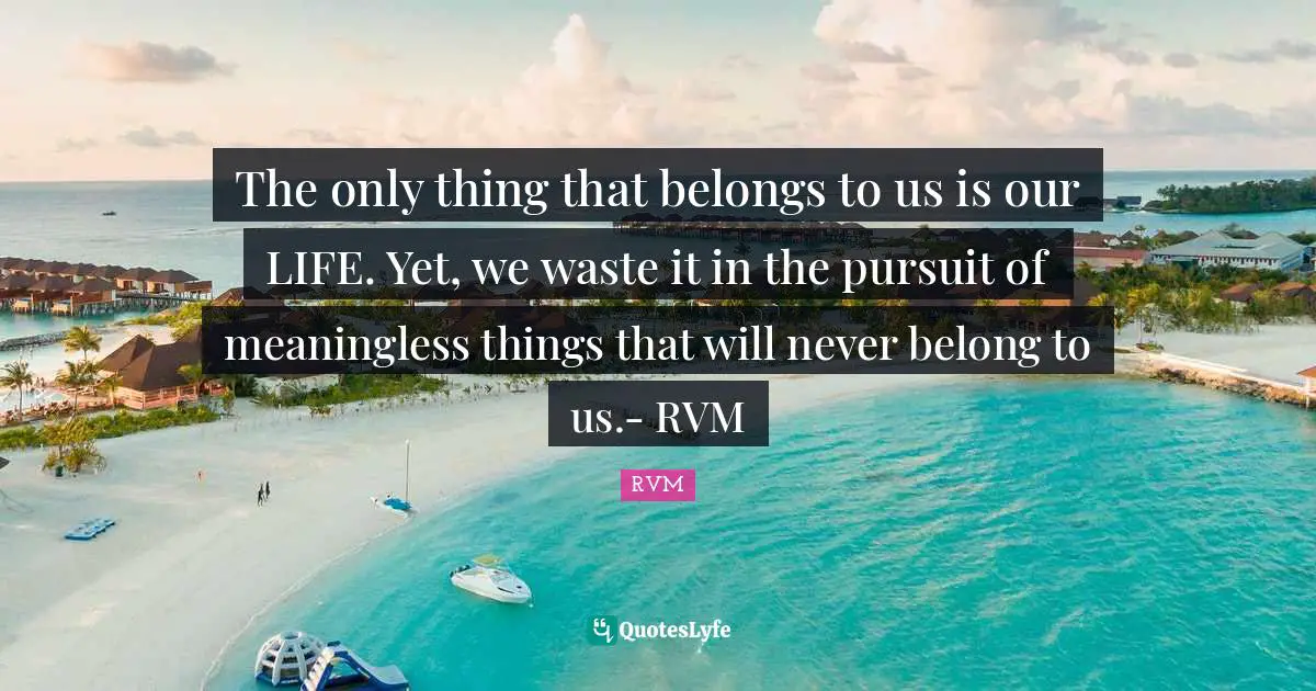 The only thing that belongs to us is our LIFE. Yet, we waste it in the pursuit of meaningless things that will never belong to us.- RVM