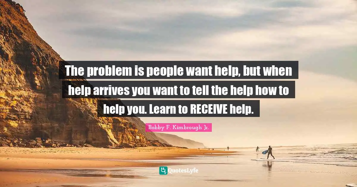 The problem is people want help, but when help arrives you want to tell the help how to help you. Learn to RECEIVE help.