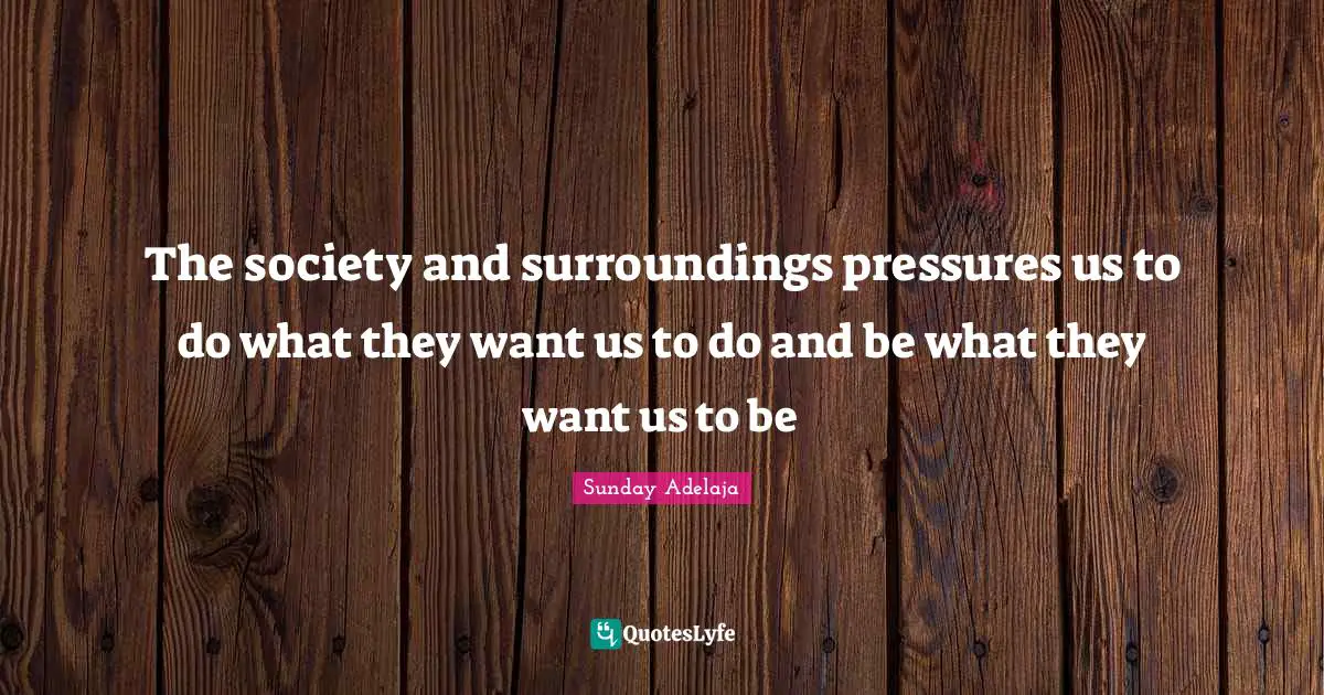 The society and surroundings pressures us to do what they want us to do and be what they want us to be