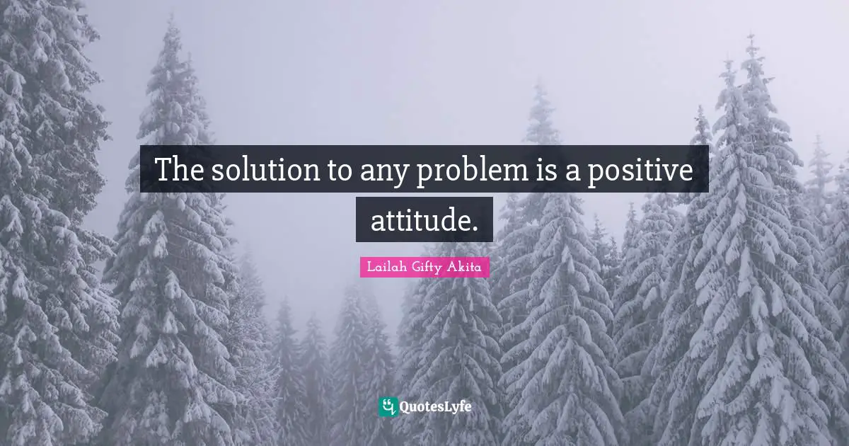 The solution to any problem is a positive attitude.