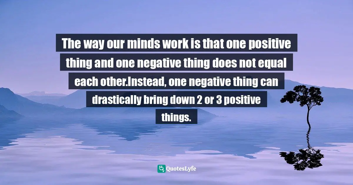 The way our minds work is that one positive thing and one negative thing does not equal each other.Instead, one negative thing can drastically bring down 2 or 3 positive things.
