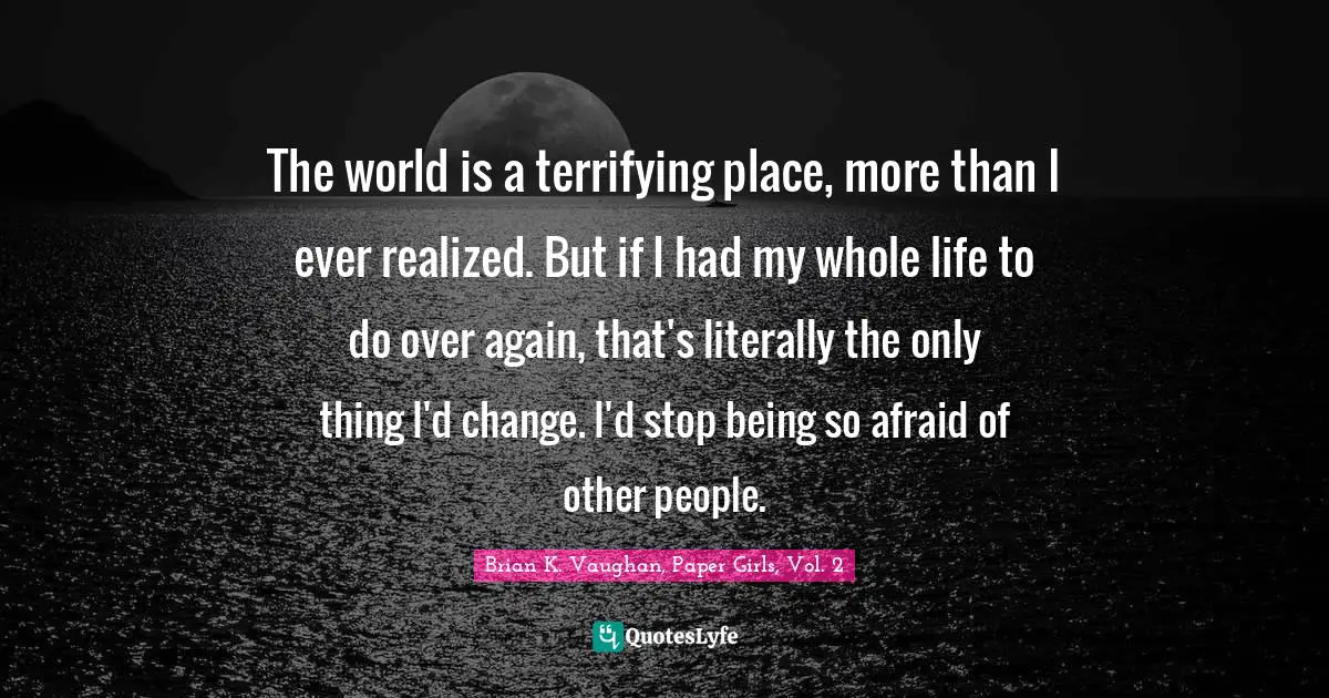 The world is a terrifying place, more than I ever realized. But if I had my whole life to do over again, that's literally the only thing I'd change. I'd stop being so afraid of other people.