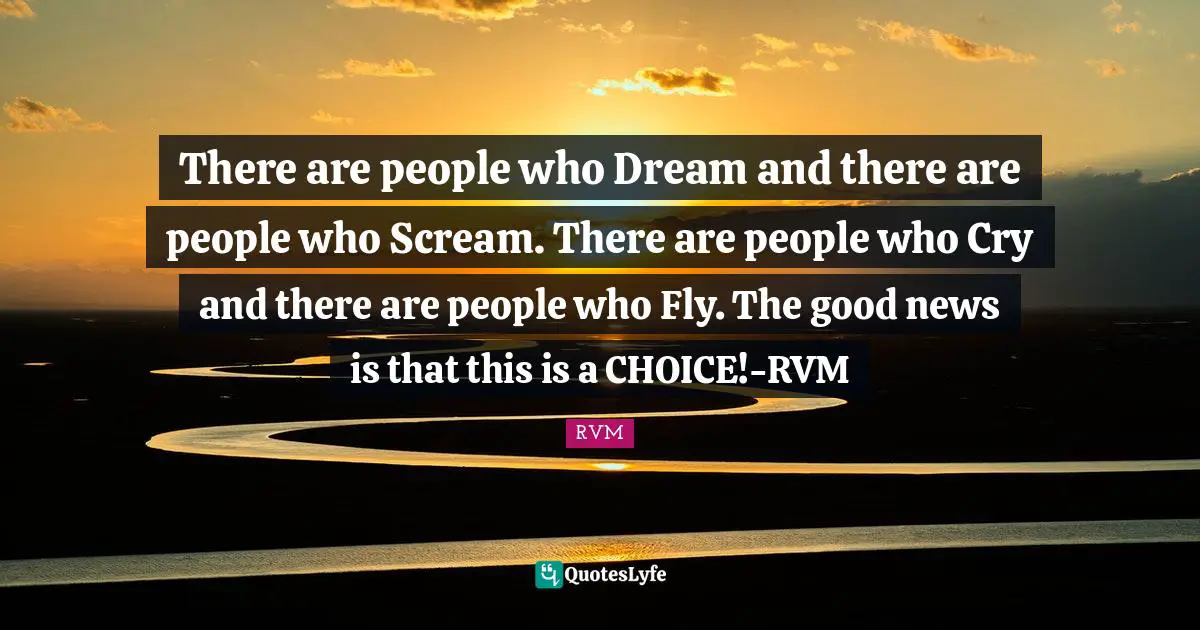 There are people who Dream and there are people who Scream. There are people who Cry and there are people who Fly. The good news is that this is a CHOICE!-RVM