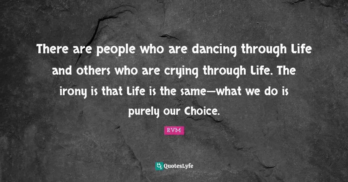 There are people who are dancing through Life and others who are crying through Life. The irony is that Life is the same—what we do is purely our Choice.