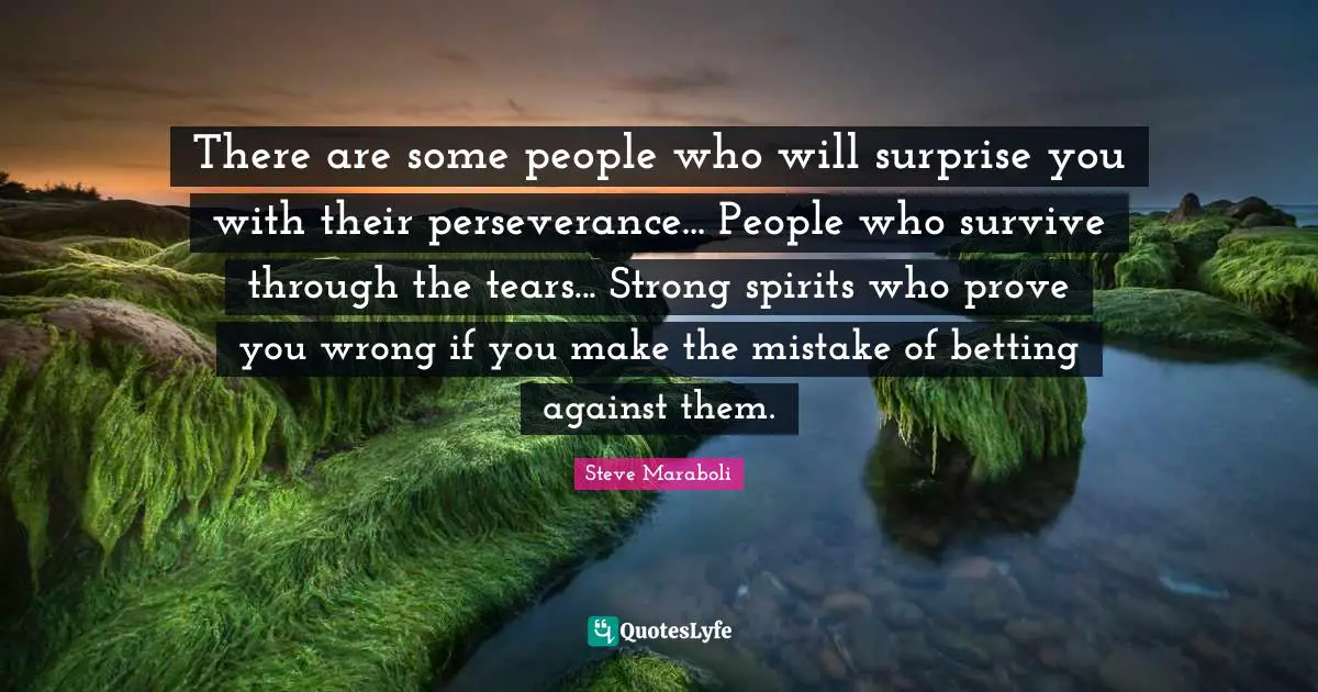 There are some people who will surprise you with their perseverance... People who survive through the tears... Strong spirits who prove you wrong if you make the mistake of betting against them.
