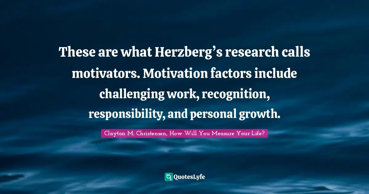 Clayton M. Christensen, How Will You Measure Your Life? Quotes: "These are what Herzberg’s research calls motivators. Motivation factors include challenging work, recognition, responsibility, and personal growth."