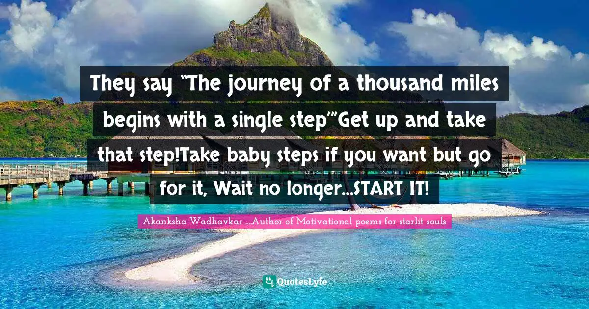 They say “The journey of a thousand miles begins with a single step’”Get up and take that step!Take baby steps if you want but go for it, Wait no longer…START IT!