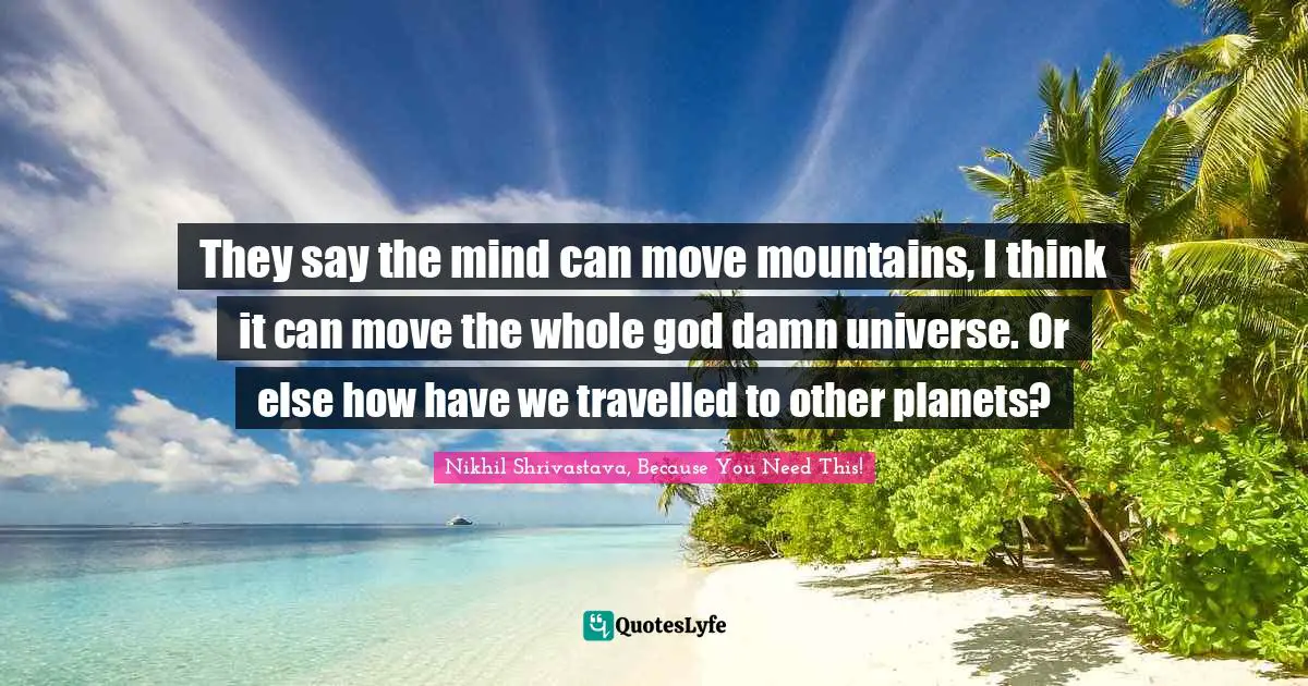 They say the mind can move mountains, I think it can move the whole god damn universe. Or else how have we travelled to other planets?
