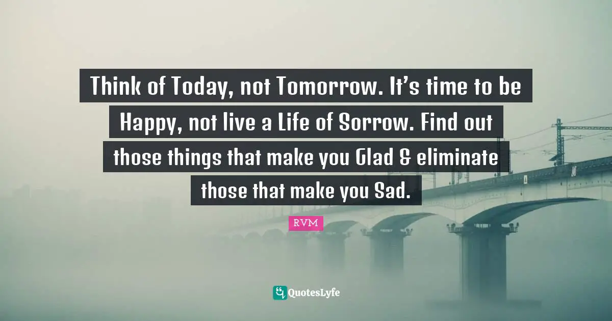 Think of Today, not Tomorrow. It’s time to be Happy, not live a Life of Sorrow. Find out those things that make you Glad & eliminate those that make you Sad.
