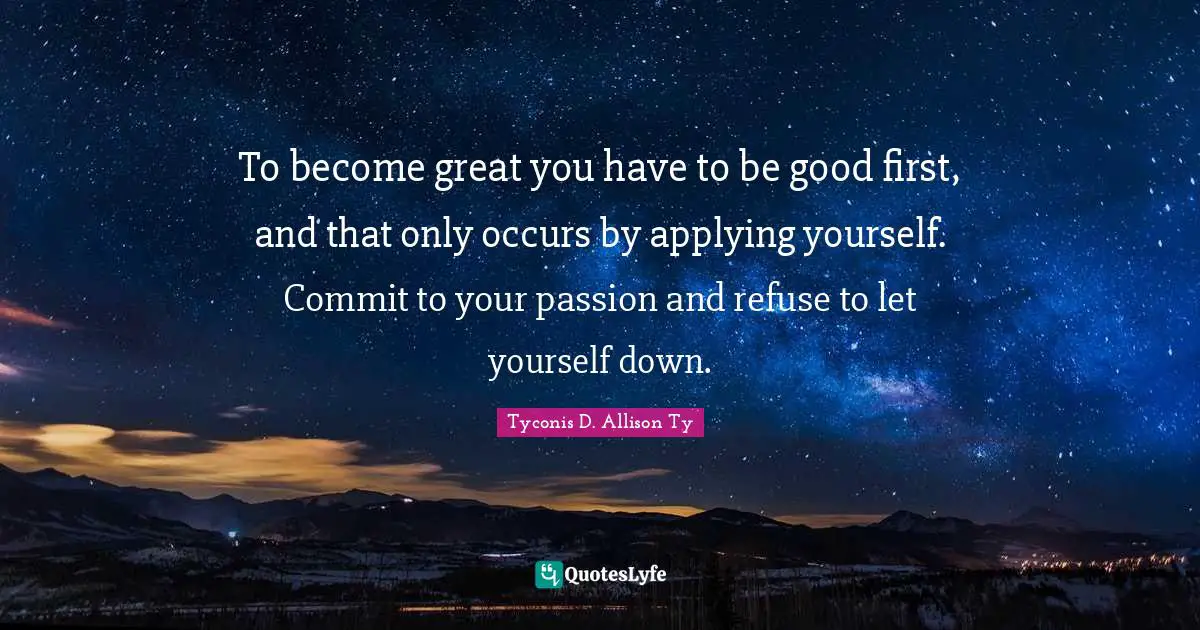 To become great you have to be good first, and that only occurs by applying yourself. Commit to your passion and refuse to let yourself down.