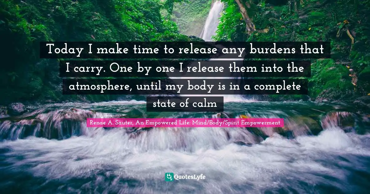 Today I make time to release any burdens that I carry. One by one I release them into the atmosphere, until my body is in a complete state of calm