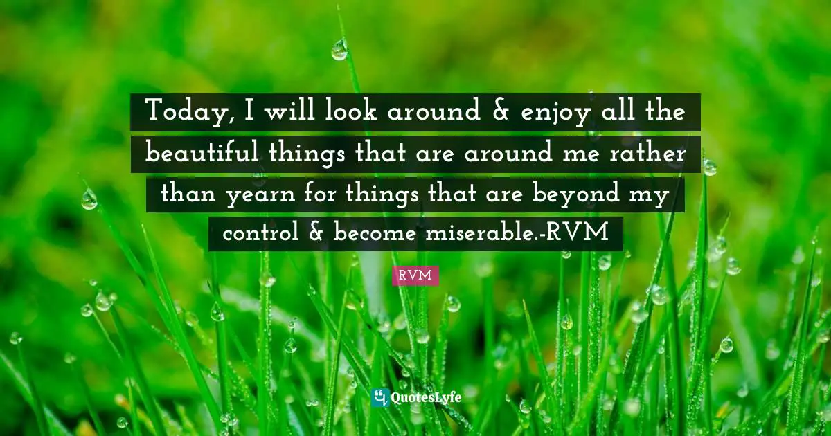 Today, I will look around & enjoy all the beautiful things that are around me rather than yearn for things that are beyond my control & become miserable.-RVM