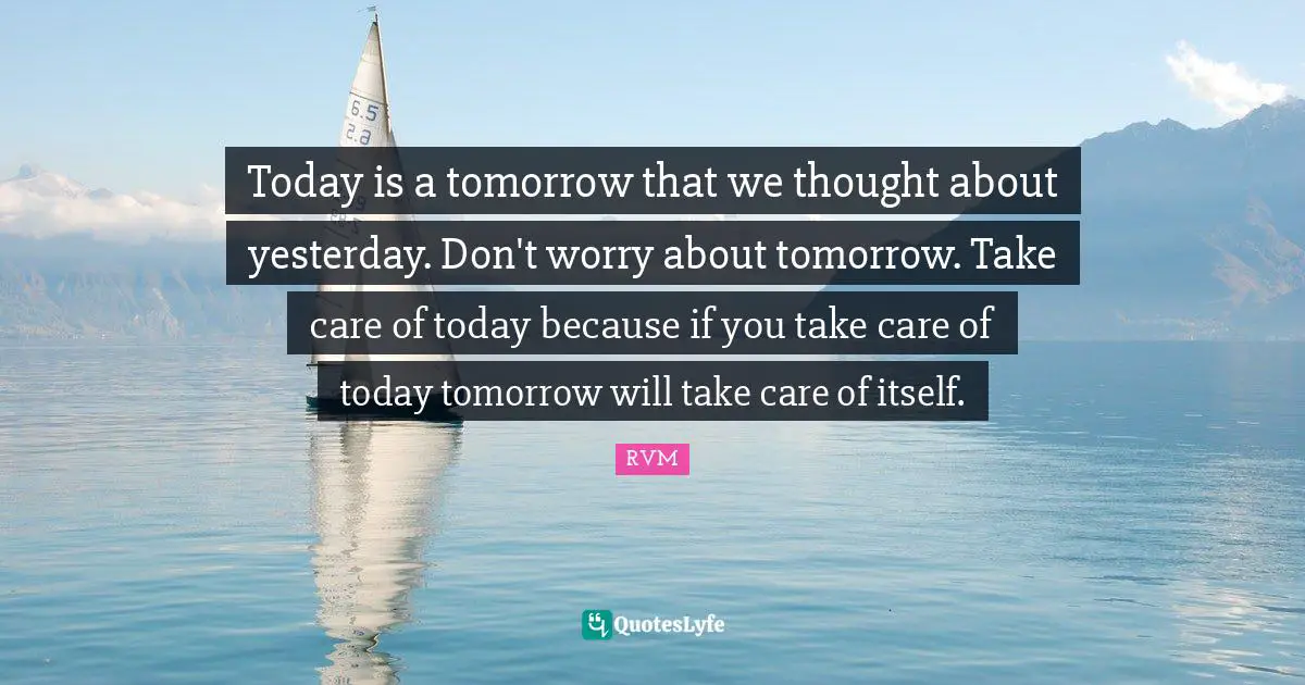 Today is a tomorrow that we thought about yesterday. Don't worry about tomorrow. Take care of today because if you take care of today tomorrow will take care of itself.