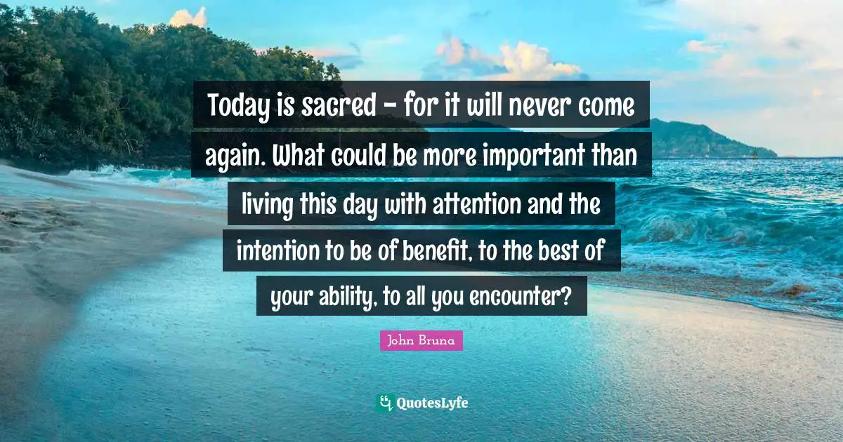 Today is sacred - for it will never come again. What could be more important than living this day with attention and the intention to be of benefit, to the best of your ability, to all you encounter?