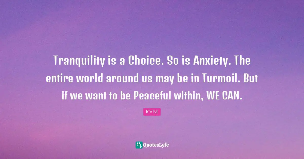 Tranquility is a Choice. So is Anxiety. The entire world around us may be in Turmoil. But if we want to be Peaceful within, WE CAN.