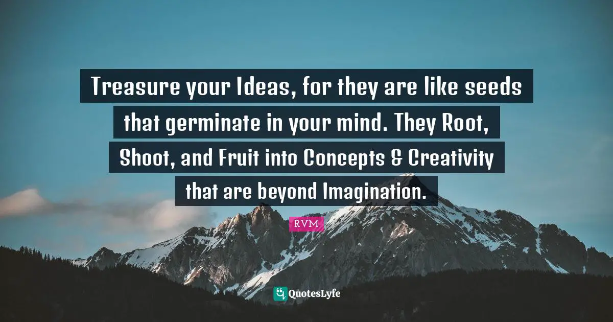 Treasure your Ideas, for they are like seeds that germinate in your mind. They Root, Shoot, and Fruit into Concepts & Creativity that are beyond Imagination.