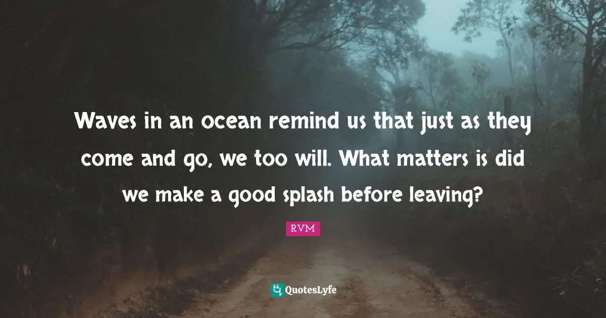 Waves in an ocean remind us that just as they come and go, we too will. What matters is did we make a good splash before leaving?