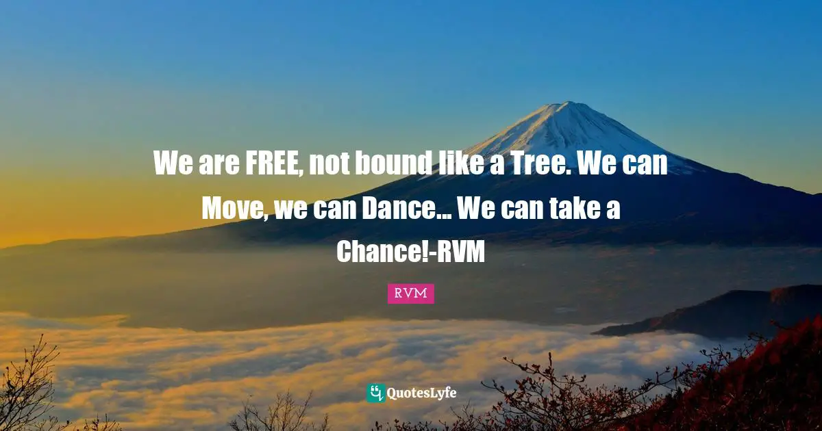 We are FREE, not bound like a Tree. We can Move, we can Dance... We can take a Chance!-RVM