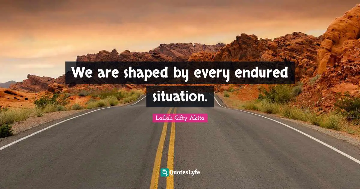 We are shaped by every endured situation.