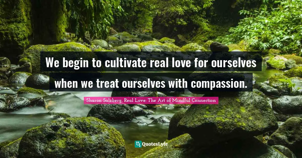 We begin to cultivate real love for ourselves when we treat ourselves with compassion.