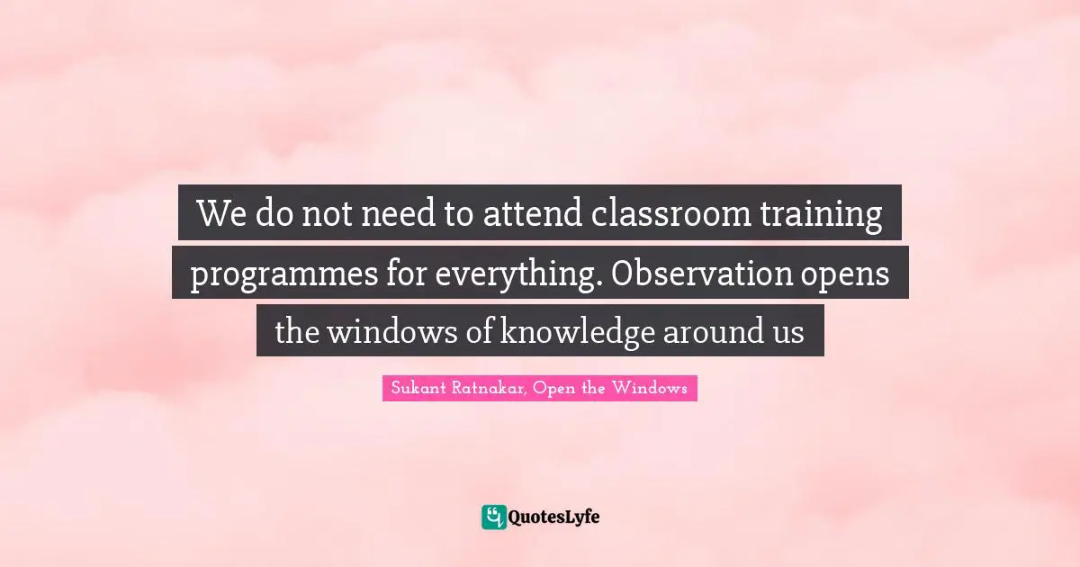 We do not need to attend classroom training programmes for everything. Observation opens the windows of knowledge around us