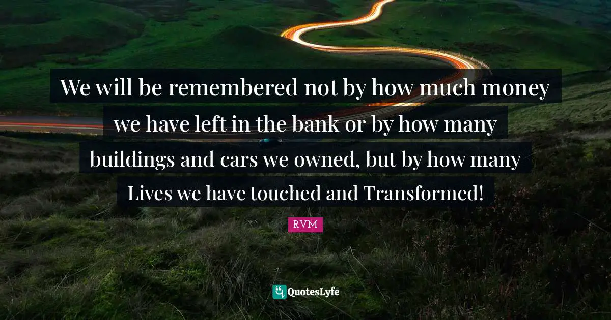 We will be remembered not by how much money we have left in the bank or by how many buildings and cars we owned, but by how many Lives we have touched and Transformed!