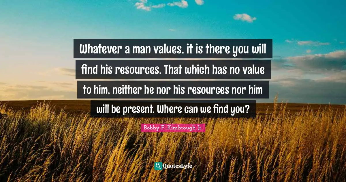Whatever a man values, it is there you will find his resources. That which has no value to him, neither he nor his resources nor him will be present. Where can we find you?