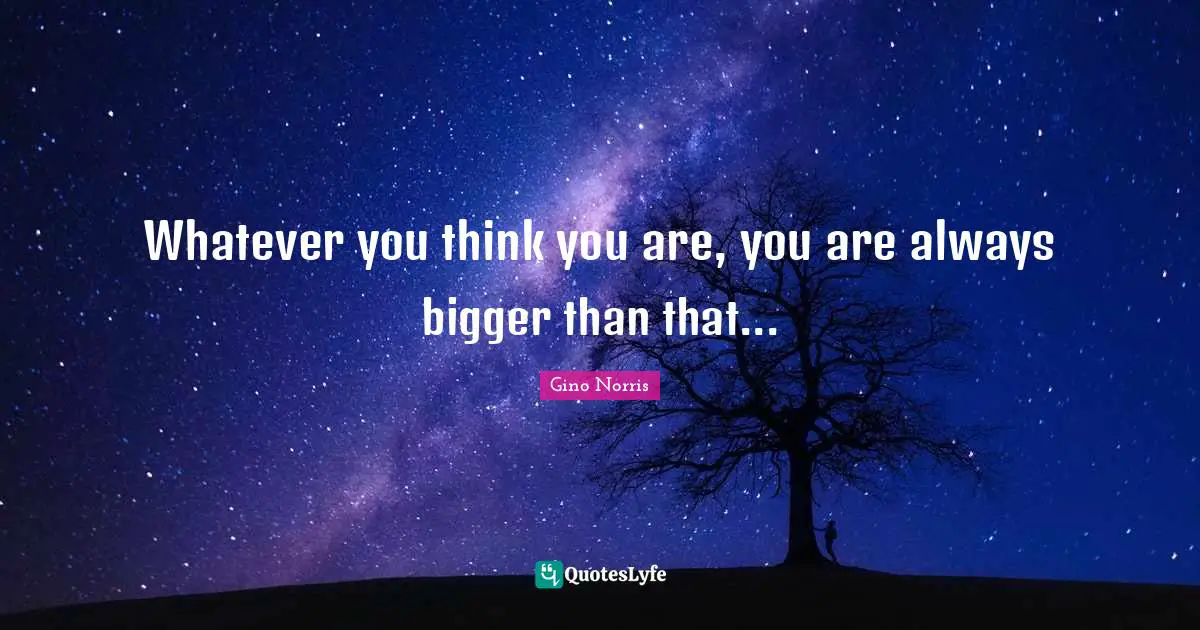 Whatever you think you are, you are always bigger than that...