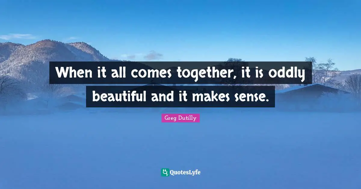 When it all comes together, it is oddly beautiful and it makes sense.