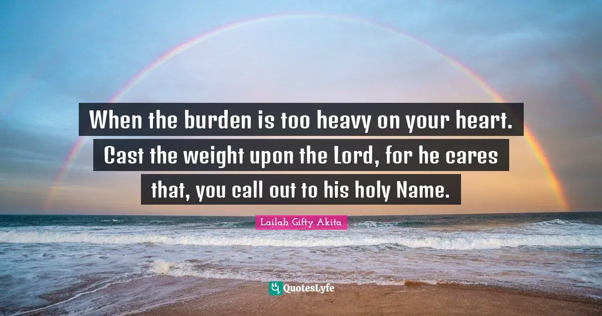 When the burden is too heavy on your heart. Cast the weight upon the Lord, for he cares that, you call out to his holy Name.