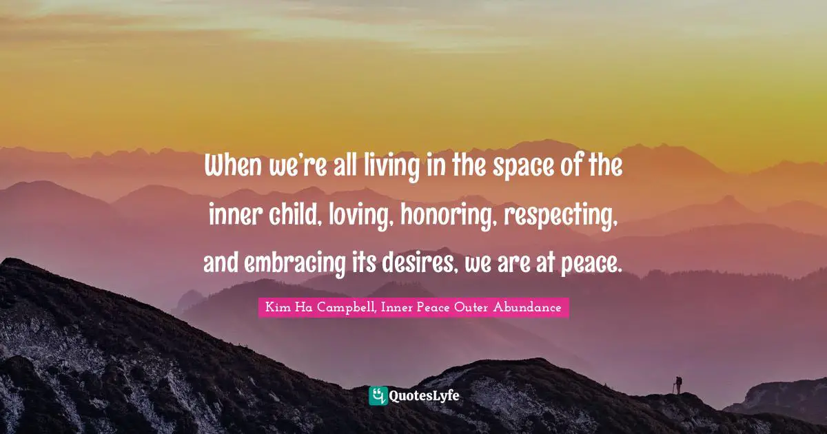 When we’re all living in the space of the inner child, loving, honoring, respecting, and embracing its desires, we are at peace.