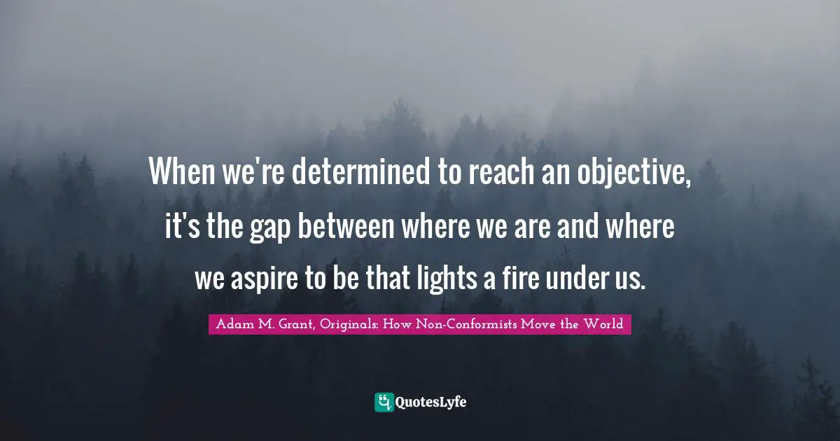 Adam M. Grant, Originals: How Non-Conformists Move The World Quotes: "When we're determined to reach an objective, it's the gap between where we are and where we aspire to be that lights a fire under us."