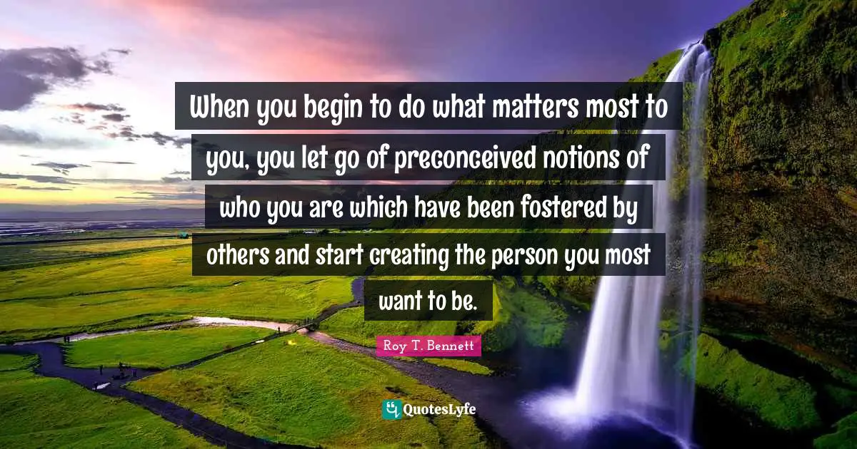 When you begin to do what matters most to you, you let go of preconceived notions of who you are which have been fostered by others and start creating the person you most want to be.