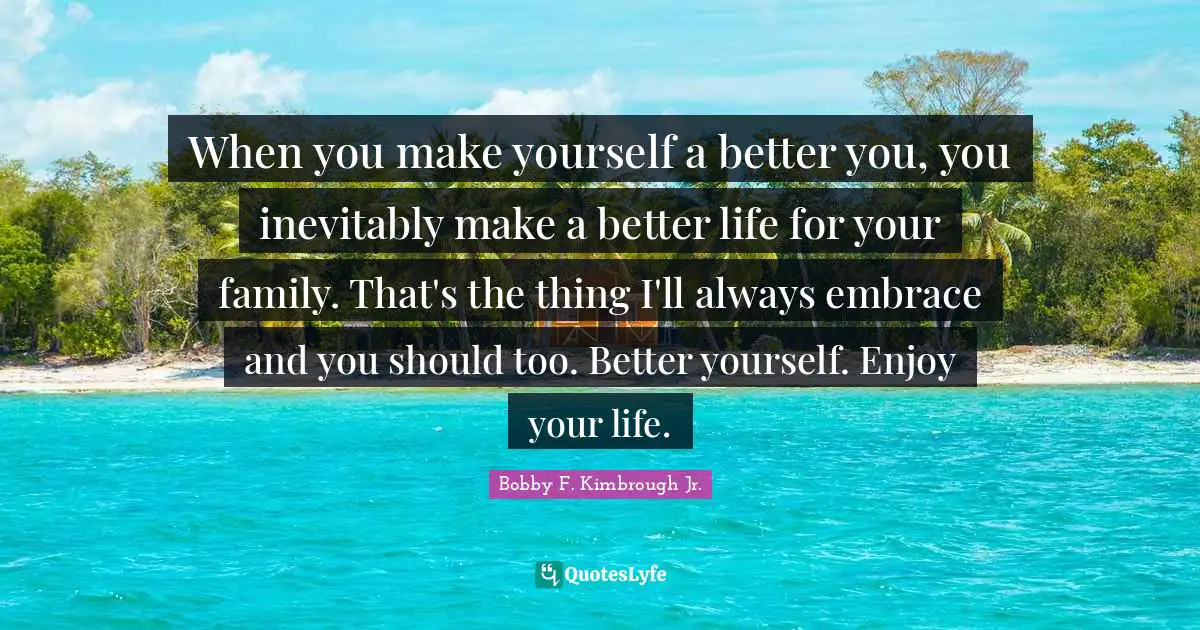 When you make yourself a better you, you inevitably make a better life for your family. That's the thing I'll always embrace and you should too. Better yourself. Enjoy your life.