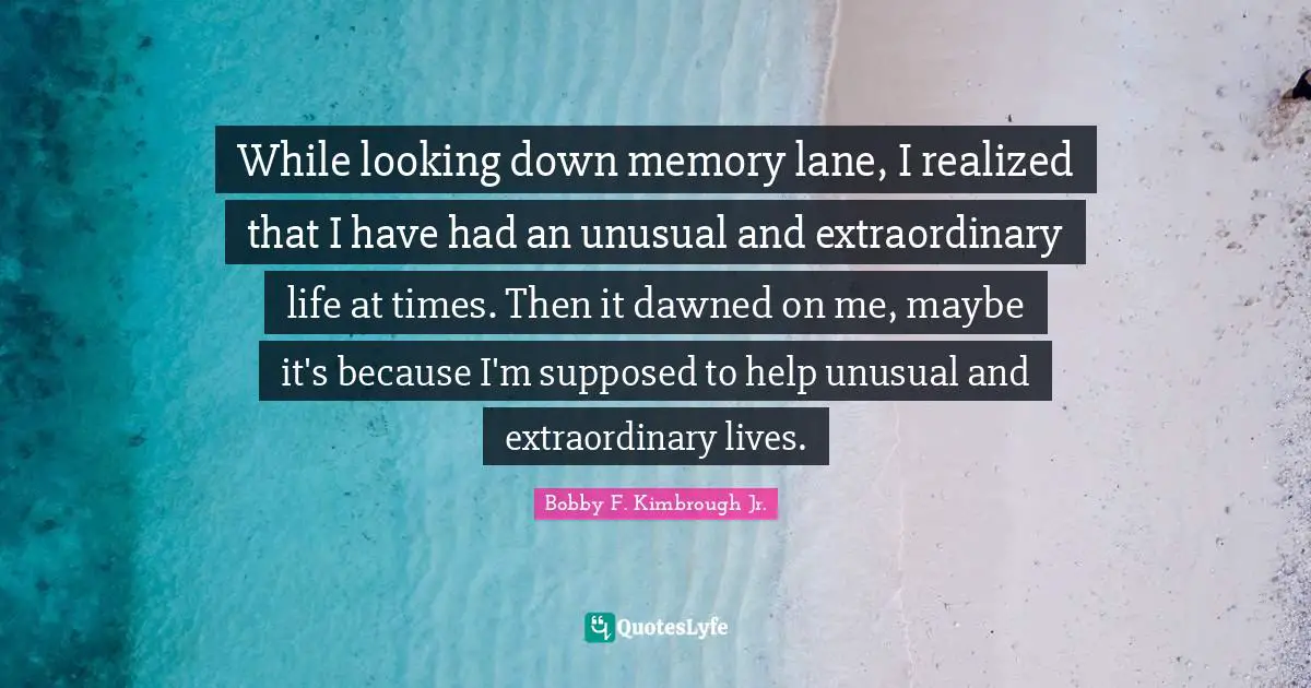 While looking down memory lane, I realized that I have had an unusual and extraordinary life at times. Then it dawned on me, maybe it's because I'm supposed to help unusual and extraordinary lives.
