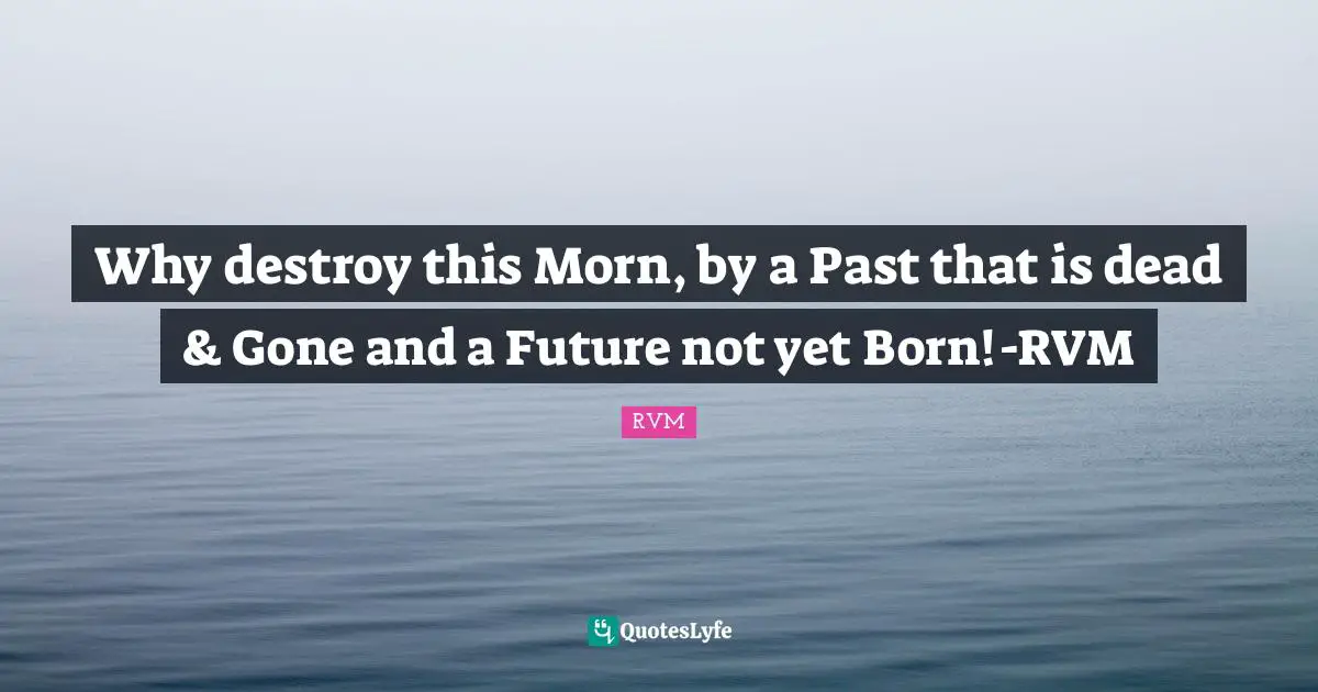 Why destroy this Morn, by a Past that is dead & Gone and a Future not yet Born!-RVM