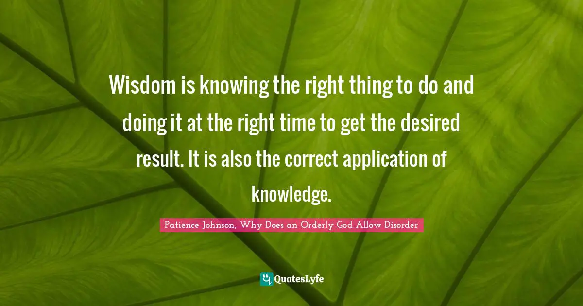 Patience Johnson, Why Does an Orderly God Allow Disorder Quotes: Wisdom is knowing the right thing to do and doing it at the right time to get the desired result. It is also the correct application of knowledge.
