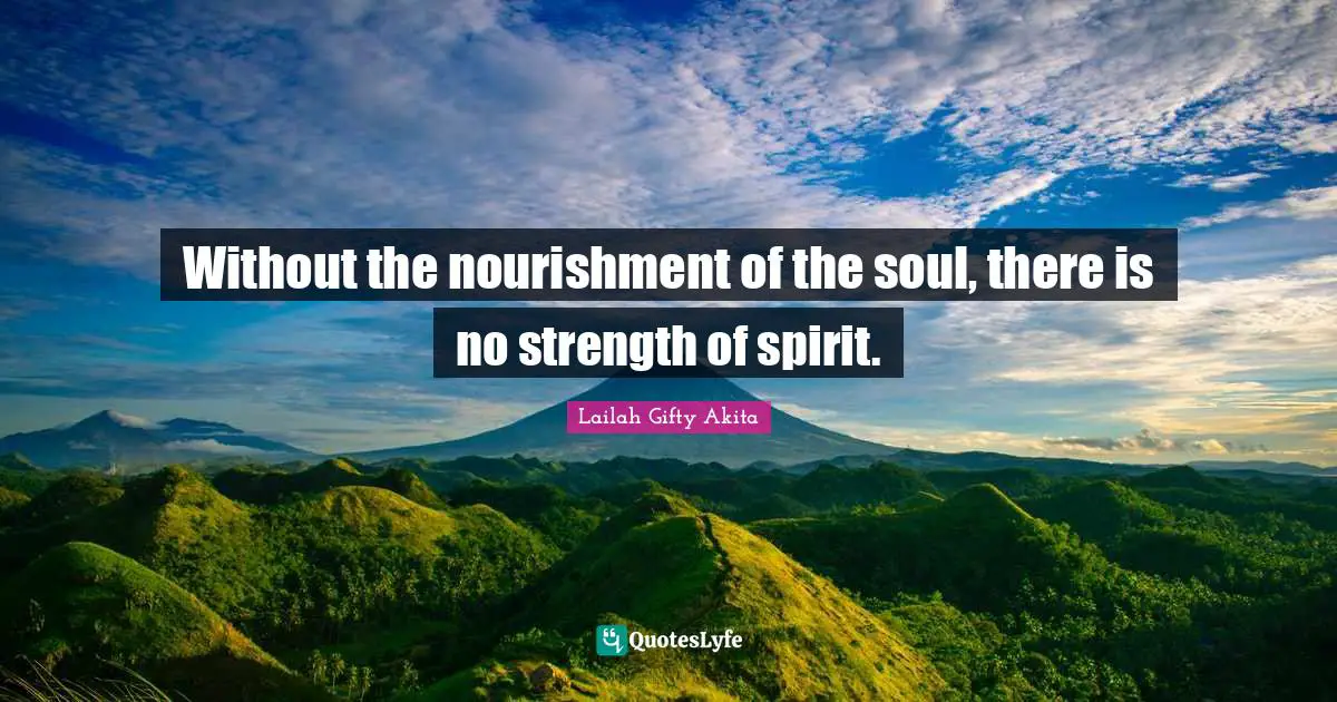 Without the nourishment of the soul, there is no strength of spirit.