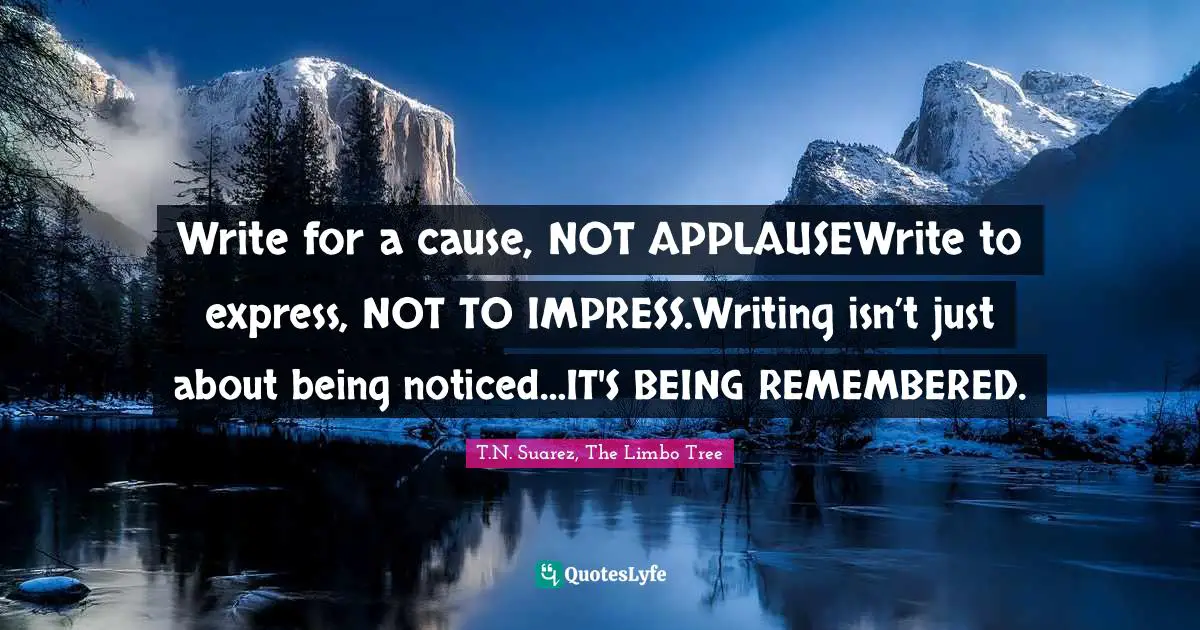 T.N. Suarez Quotes: "Write for a cause, NOT APPLAUSEWrite to express, NOT TO IMPRESS.Writing isn’t just about being noticed…IT'S BEING REMEMBERED."