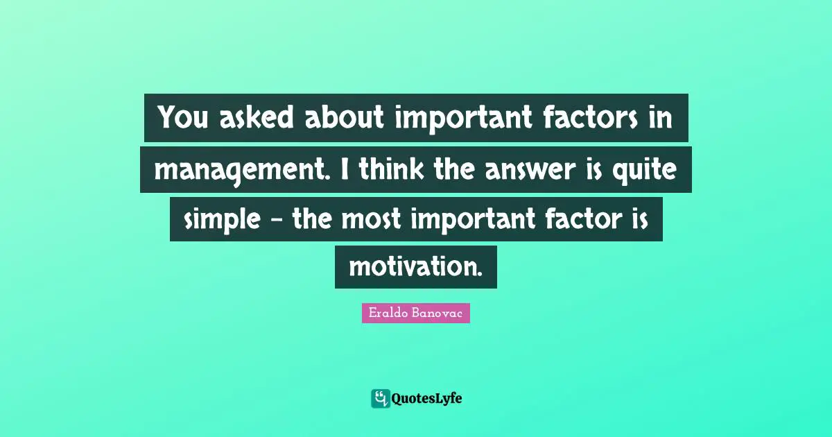 You asked about important factors in management. I think the answer is quite simple – the most important factor is motivation.