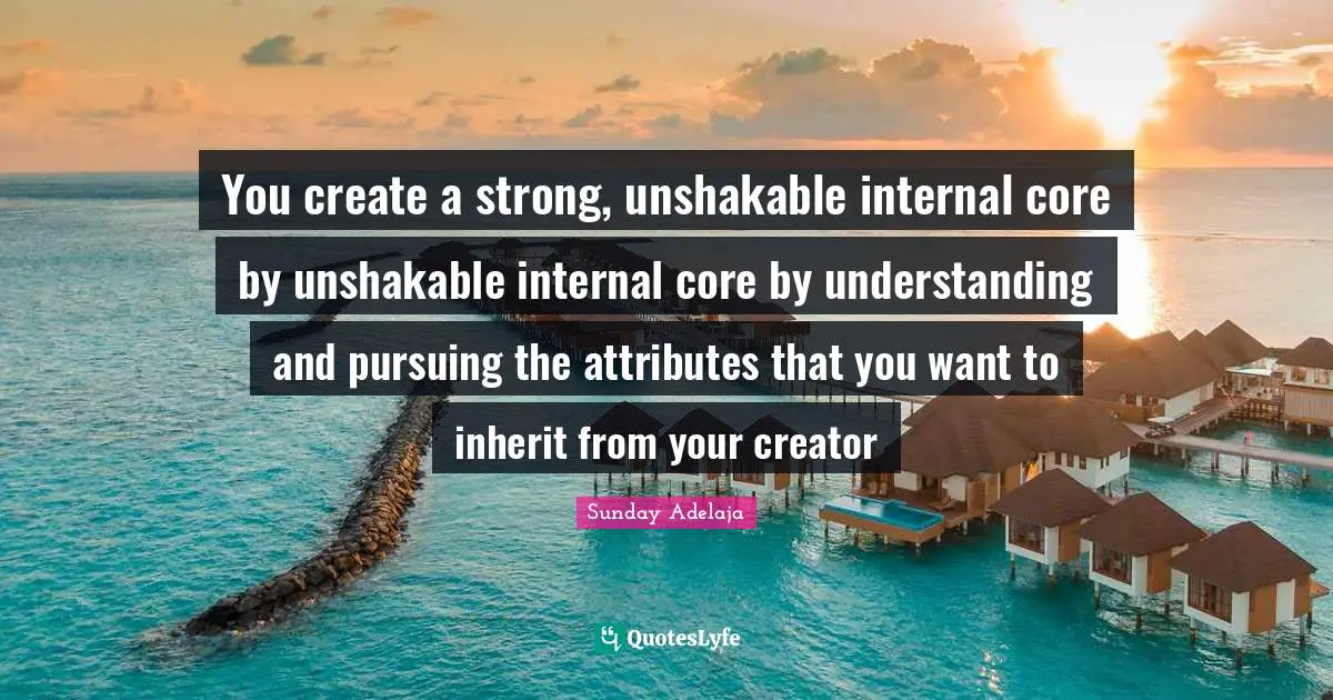 You create a strong, unshakable internal core by unshakable internal core by understanding and pursuing the attributes that you want to inherit from your creator