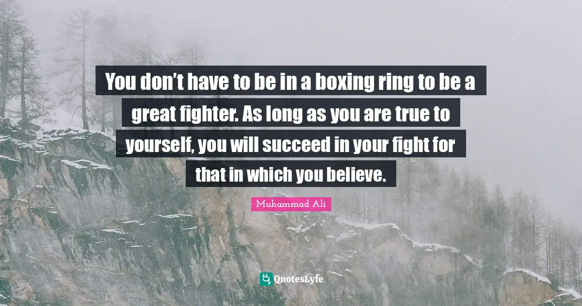 You don’t have to be in a boxing ring to be a great fighter. As long as you are true to yourself, you will succeed in your fight for that in which you believe.