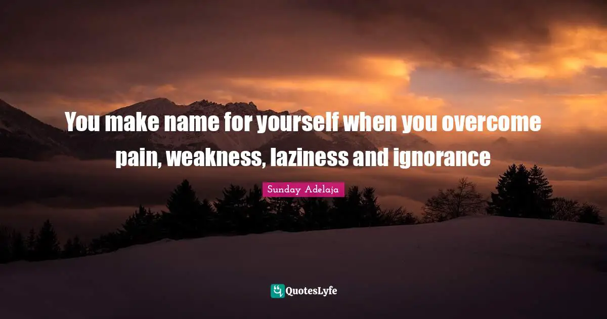 You make name for yourself when you overcome pain, weakness, laziness and ignorance
