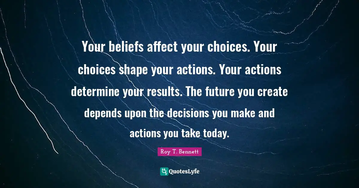 Your beliefs affect your choices. Your choices shape your actions. Your actions determine your results. The future you create depends upon the decisions you make and actions you take today.